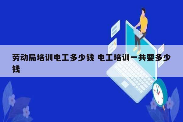 劳动局培训电工多少钱 电工培训一共要多少钱-图1