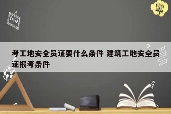 考工地安全员证要什么条件 建筑工地安全员证报考条件-图1