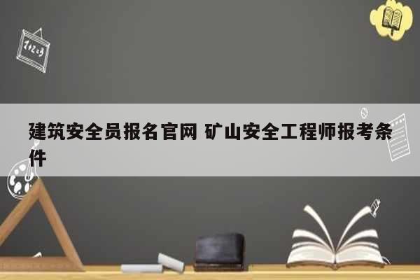 建筑安全员报名凯发官网手机版官网 矿山安全工程师报考条件-图1