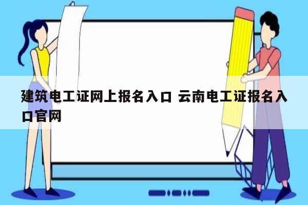 建筑电工证网上报名入口 云南电工证报名入口凯发官网手机版官网-图1