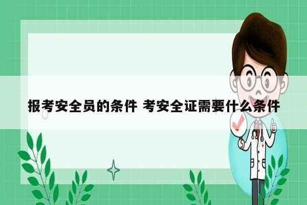 报考安全员的条件 考安全证需要什么条件-图1