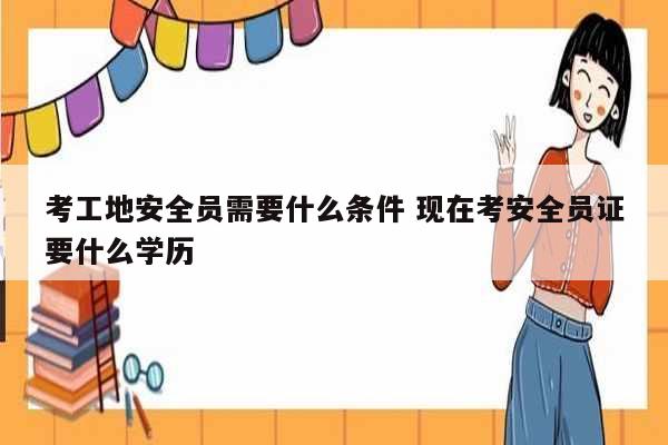 考工地安全员需要什么条件 现在考安全员证要什么学历-图1