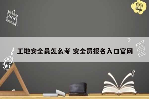 工地安全员怎么考 安全员报名入口凯发官网手机版官网-图1