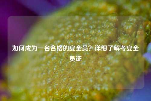 如何成为一名合格的安全员？详细了解考安全员证-图1