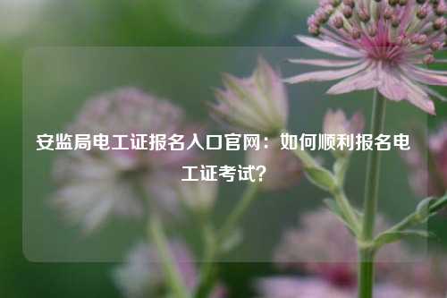 安监局电工证报名入口凯发官网手机版官网：如何顺利报名电工证考试？-图1