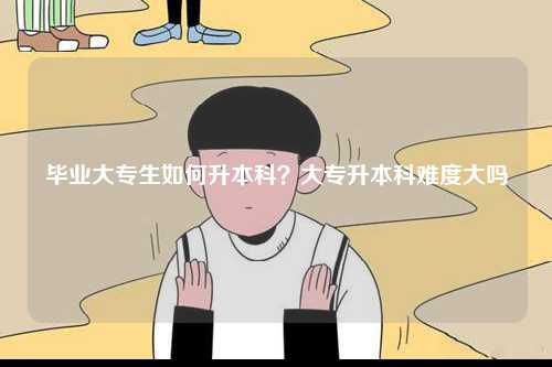 毕业大专生如何升本科？大专升本科难度大吗-图1