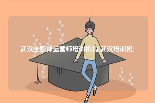 武汉全媒体运营师培训机构(武汉培训班)-图1