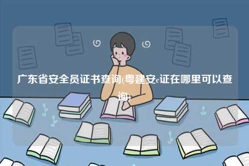 广东省安全员证书查询(粤建安c证在哪里可以查询)-图1