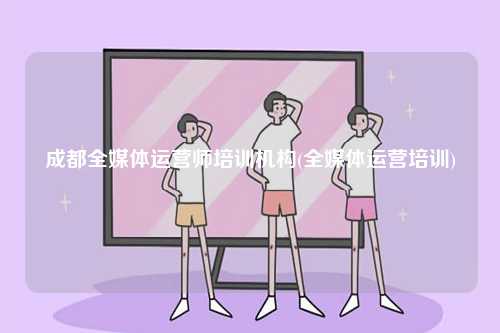 成都全媒体运营师培训机构(全媒体运营培训)-图1